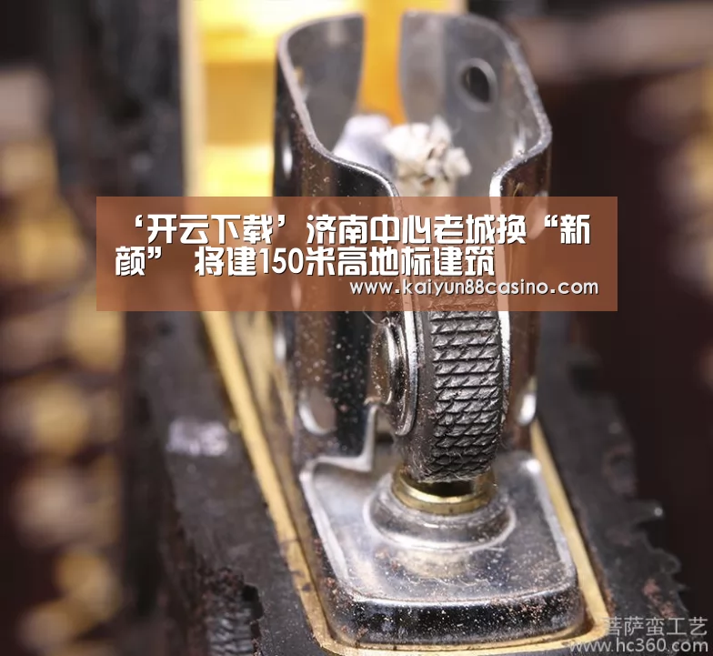 ‘开云下载’济南中心老城换“新颜” 将建150米高地标建筑(图1) 开云平台